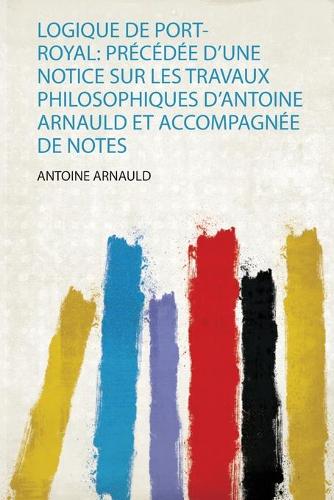Logique De Port-Royal: Précédée D'une Notice Sur Les Travaux Philosophiques D'antoine Arnauld Et Accompagnée De Notes
