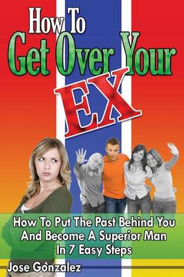 How To Get Over Your Ex: How To Put The Past Behind You And Become A Superior Man In 7 Easy Steps