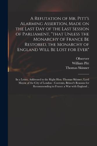A Refutation of Mr. Pitt's Alarming Assertion, Made on the Last Day of the Last Session of Parliament, "that Unless the Monarchy of France Be Restored, the Monarchy of England Will Be Lost for Ever"