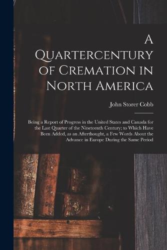 A Quartercentury of Cremation in North America; Being a Report of Progress in the United States and Canada for the Last Quarter of the Nineteenth Century; to Which Have Been Added, as an Afterthought, a Few Words About the Advance in Europe During The...
