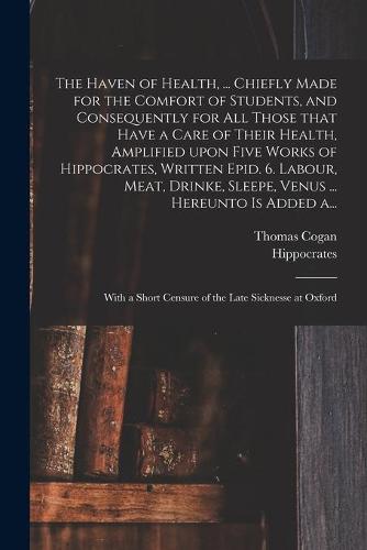 The Haven of Health, ... Chiefly Made for the Comfort of Students, and Consequently for All Those That Have a Care of Their Health, Amplified Upon Five Works of Hippocrates, Written Epid. 6. Labour, Meat, Drinke, Sleepe, Venus ... Hereunto is Added A...