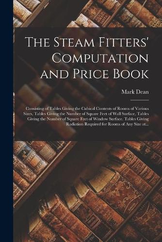 The Steam Fitters' Computation and Price Book; Consisting of Tables Giving the Cubical Contents of Rooms of Various Sizes, Tables Giving the Number of Square Feet of Wall Surface, Tables Giving the Number of Square Feet of Window Surface. Tables Giving...