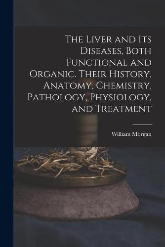 The Liver and Its Diseases, Both Functional and Organic. Their History, Anatomy, Chemistry, Pathology, Physiology, and Treatment