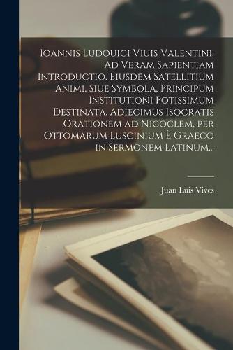 Ioannis Ludouici Viuis Valentini, Ad Veram Sapientiam Introductio. Eiusdem Satellitium Animi, Siue Symbola, Principum Institutioni Potissimum Destinata. Adiecimus Isocratis Orationem Ad Nicoclem, per Ottomarum Luscinium È Graeco in Sermonem Latinum...