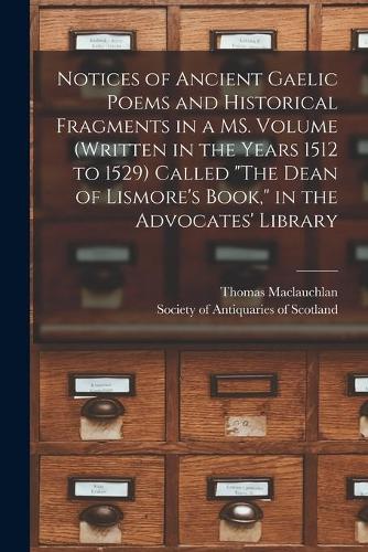 Notices of Ancient Gaelic Poems and Historical Fragments in a MS. Volume (written in the Years 1512 to 1529) Called "The Dean of Lismore's Book," in the Advocates' Library