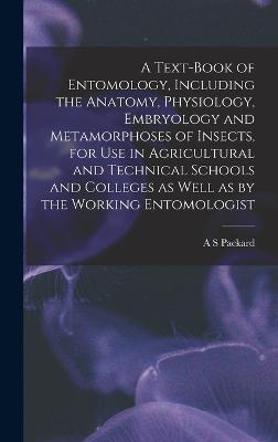 A Text-book of Entomology, Including the Anatomy, Physiology, Embryology and Metamorphoses of Insects, for use in Agricultural and Technical Schools and Colleges as Well as by the Working Entomologist