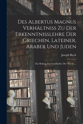 Des Albertus Magnus Verhältniss Zu Der Erkenntnisslehre Der Griechen, Lateiner, Araber Und Juden