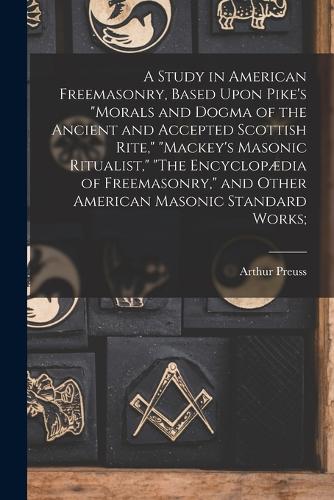 A Study in American Freemasonry, Based Upon Pike's "Morals and Dogma of the Ancient and Accepted Scottish Rite," "Mackey's Masonic Ritualist," "The Encyclopædia of Freemasonry," and Other American Masonic Standard Works;