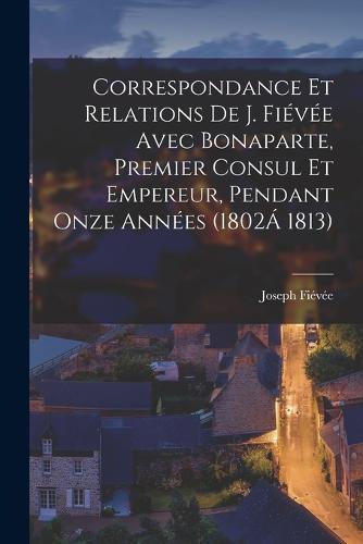 Correspondance Et Relations De J. Fiévée Avec Bonaparte, Premier Consul Et Empereur, Pendant Onze Années (1802Á 1813)