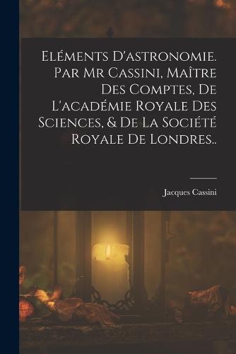 Eléments D'astronomie. Par Mr Cassini, Maître Des Comptes, De L'académie Royale Des Sciences, & De La Société Royale De Londres..
