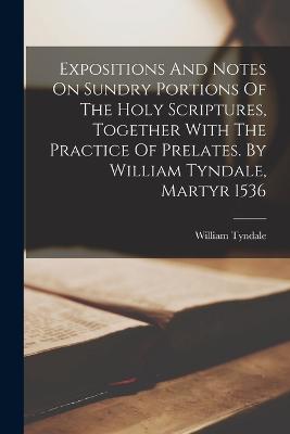 Expositions And Notes On Sundry Portions Of The Holy Scriptures, Together With The Practice Of Prelates. By William Tyndale, Martyr 1536