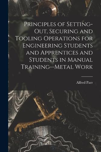 Principles of Setting-Out, Securing and Tooling Operations for Engineering Students and Apprentices and Students in Manual Training--Metal Work