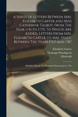 A Series of Letters Between Mrs. Elizabeth Carter and Miss Catherine Talbot, From The Year 1741 to 1770. To Which are Added, Letters From Mrs. Elizabeth Carter to Mrs. Vesey, Between The Years 1763 and 1787; Published From The Original Manuscripts in The