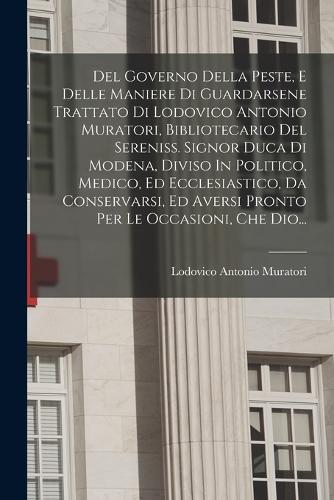 Del Governo Della Peste, E Delle Maniere Di Guardarsene Trattato Di Lodovico Antonio Muratori, Bibliotecario Del Sereniss. Signor Duca Di Modena, Diviso In Politico, Medico, Ed Ecclesiastico, Da Conservarsi, Ed Aversi Pronto Per Le Occasioni, Che Dio...
