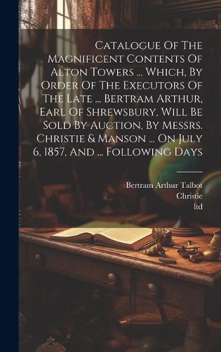 Catalogue Of The Magnificent Contents Of Alton Towers ... Which, By Order Of The Executors Of The Late ... Bertram Arthur, Earl Of Shrewsbury, Will Be Sold By Auction, By Messrs. Christie & Manson ... On July 6, 1857, And ... Following Days