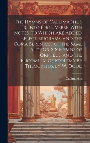 The Hymns of Callimachus, Tr. Into Engl. Verse, With Notes. to Which Are Added, Select Epigrams, and the Coma Berenices of the Same Author, Six Hymns of Orpheus, and the Encomium of Ptolemy by Theocritus, by W. Dodd