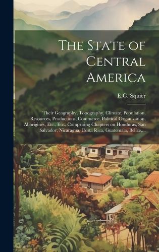 The State of Central America; Their Geography, Topography, Climate, Population, Resources, Productions, Commerce, Political Organization, Aborigines, Etc., Etc., Comprising Chapters on Honduras, San Salvador, Nicaragua, Costa Rica, Guatemala, Belize, ...