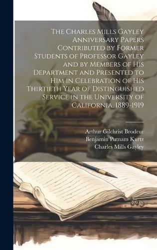 The Charles Mills Gayley Anniversary Papers Contributed by Former Students of Professor Gayley and by Members of his Department and Presented to him in Celebration of his Thirtieth Year of Distinguished Service in the University of California, 1889-1919