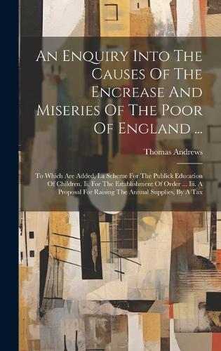 An Enquiry Into The Causes Of The Encrease And Miseries Of The Poor Of England ...