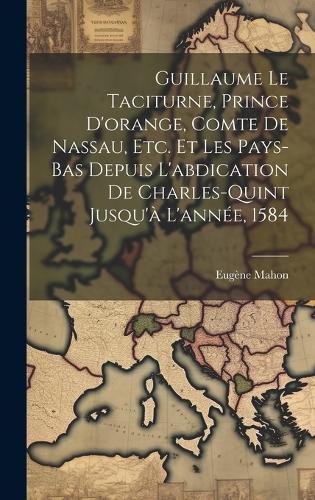 Guillaume Le Taciturne, Prince D'orange, Comte De Nassau, Etc. Et Les Pays-Bas Depuis L'abdication De Charles-Quint Jusqu'à L'année, 1584
