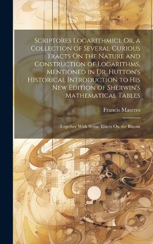 Scriptores Logarithmici, Or, a Collection of Several Curious Tracts On the Nature and Construction of Logarithms, Mentioned in Dr. Hutton's Historical Introduction to His New Edition of Sherwin's Mathematical Tables