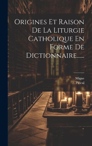 Origines Et Raison De La Liturgie Catholique En Forme De Dictionnaire......