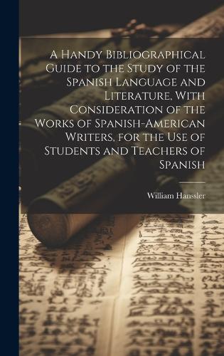 A Handy Bibliographical Guide to the Study of the Spanish Language and Literature, With Consideration of the Works of Spanish-American Writers, for the use of Students and Teachers of Spanish