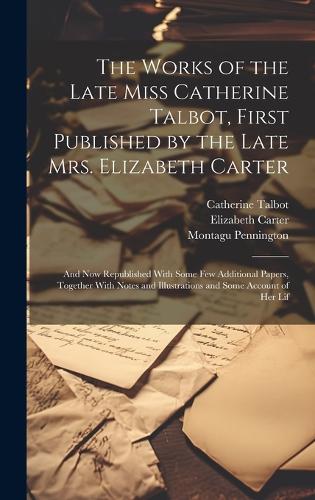 The Works of the Late Miss Catherine Talbot, First Published by the Late Mrs. Elizabeth Carter; and now Republished With Some few Additional Papers, Together With Notes and Illustrations and Some Account of her Lif