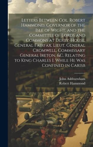 Letters Between Col. Robert Hammond, Governor of the Isle of Wight, and the Committee of Lords and Commons at Derby-House, General Fairfax, Lieut. General Cromwell, Commissary General Ireton, &c. Relating to King Charles I. While he was Confined in Carisb