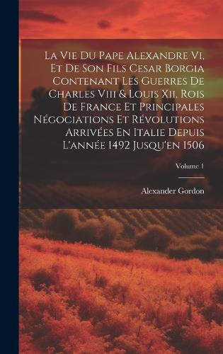 La Vie Du Pape Alexandre Vi, Et De Son Fils Cesar Borgia Contenant Les Guerres De Charles Viii & Louis Xii, Rois De France Et Principales Négociations Et Révolutions Arrivées En Italie Depuis L'année 1492 Jusqu'en 1506; Volume 1