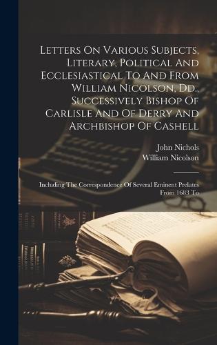 Letters On Various Subjects, Literary, Political And Ecclesiastical To And From William Nicolson, Dd., Successively Bishop Of Carlisle And Of Derry And Archbishop Of Cashell