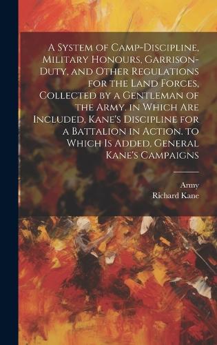 A System of Camp-Discipline, Military Honours, Garrison-Duty, and Other Regulations for the Land Forces, Collected by a Gentleman of the Army. in Which Are Included, Kane's Discipline for a Battalion in Action. to Which Is Added, General Kane's Campaigns