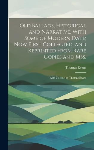 Old Ballads, Historical and Narrative, With Some of Modern Date; Now First Collected, and Reprinted From Rare Copies and Mss.