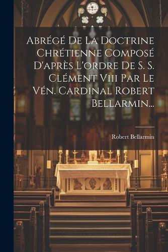 Abrégé De La Doctrine Chrétienne Composé D'après L'ordre De S. S. Clément Viii Par Le Vén. Cardinal Robert Bellarmin...