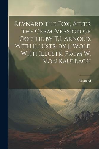 Reynard the Fox, After the Germ. Version of Goethe by T.J. Arnold, With Illustr. by J. Wolf. With Illustr. From W. Von Kaulbach