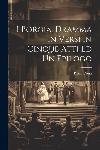I Borgia, Dramma in Versi in Cinque Atti Ed Un Epilogo