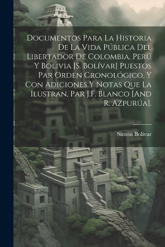 Documentos Para La Historia De La Vida Pública Del Libertador De Colombia, Perú Y Bolivia [S. Bolívar] Puestos Par Orden Cronológico, Y Con Adiciones Y Notas Que La Ilustran, Par J.F. Blanco [And R. Azpurúa].