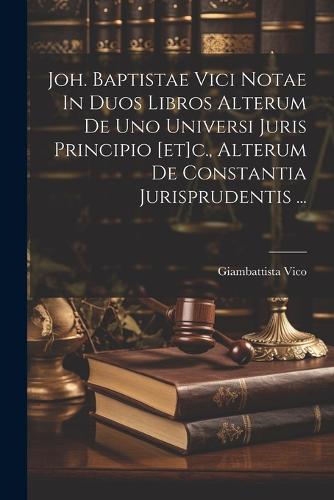 Joh. Baptistae Vici Notae In Duos Libros Alterum De Uno Universi Juris Principio [et]c., Alterum De Constantia Jurisprudentis ...