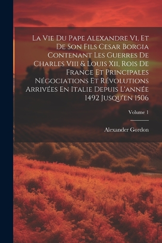 La Vie Du Pape Alexandre Vi, Et De Son Fils Cesar Borgia Contenant Les Guerres De Charles Viii & Louis Xii, Rois De France Et Principales Négociations Et Révolutions Arrivées En Italie Depuis L'année 1492 Jusqu'en 1506; Volume 1