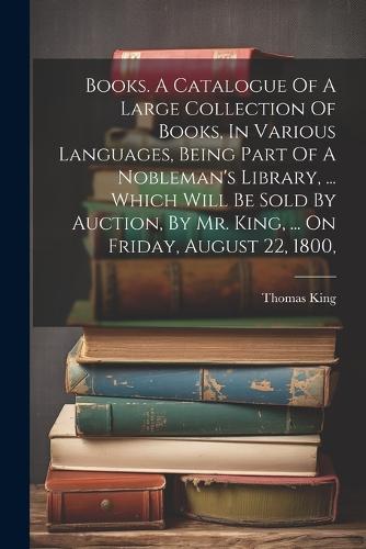 Books. A Catalogue Of A Large Collection Of Books, In Various Languages, Being Part Of A Nobleman's Library, ... Which Will Be Sold By Auction, By Mr. King, ... On Friday, August 22, 1800,