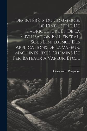 Des Intérêts Du Commerce, De L'industrie, De L'agriculture Et De La Civilisation En Général, Sous L'influence Des Applications De La Vapeur, Machines Fixes, Chemins De Fer, Bateaux À Vapeur, Etc......