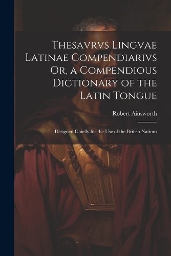 Thesavrvs Lingvae Latinae Compendiarivs Or, a Compendious Dictionary of the Latin Tongue