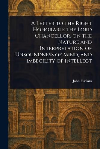 A Letter to the Right Honorable the Lord Chancellor, on the Nature and Interpretation of Unsoundness of Mind, and Imbecility of Intellect