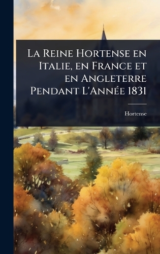 La Reine Hortense en Italie, en France et en Angleterre Pendant L'AnnÃ(c)e 1831