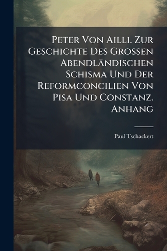 Peter Von Ailli. Zur Geschichte Des Grossen Abendländischen Schisma Und Der Reformconcilien Von Pisa Und Constanz. Anhang