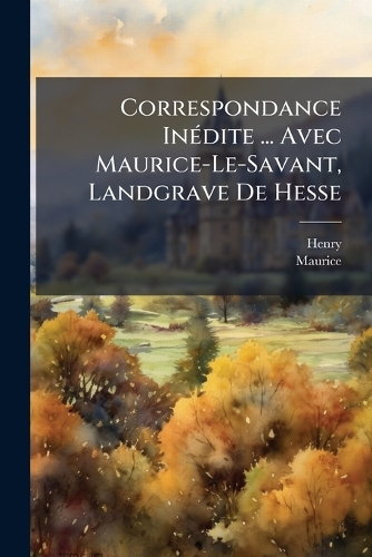 Correspondance InÃ(c)dite ... Avec Maurice-Le-Savant, Landgrave De Hesse
