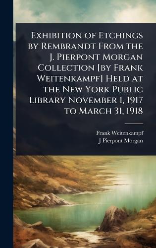 Exhibition of Etchings by Rembrandt From the J. Pierpont Morgan Collection [by Frank Weitenkampf] Held at the New York Public Library November 1, 1917 to March 31, 1918