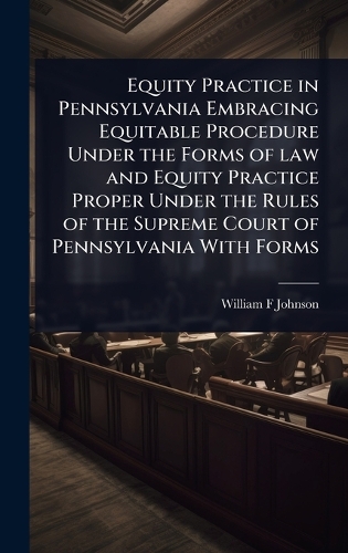 Equity Practice in Pennsylvania Embracing Equitable Procedure Under the Forms of law and Equity Practice Proper Under the Rules of the Supreme Court of Pennsylvania With Forms