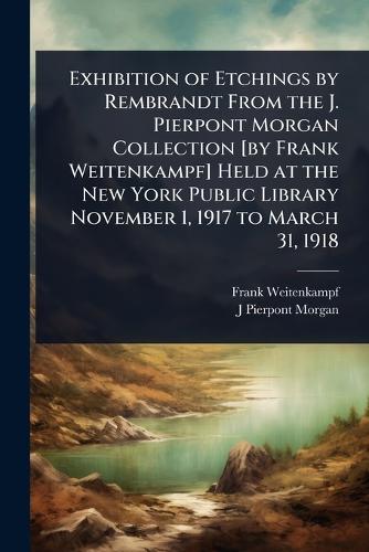 Exhibition of Etchings by Rembrandt From the J. Pierpont Morgan Collection [by Frank Weitenkampf] Held at the New York Public Library November 1, 1917 to March 31, 1918