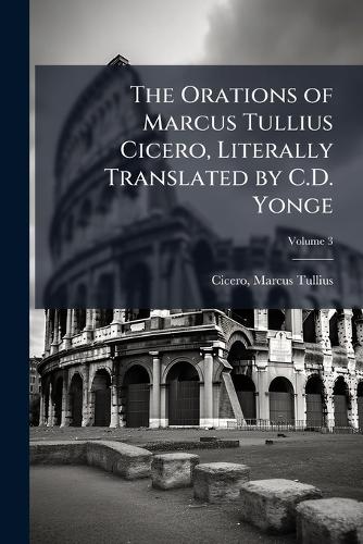 The Orations of Marcus Tullius Cicero, Literally Translated by C.D. Yonge